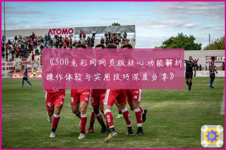 《500竞彩网网页版核心功能解析：操作体验与实用技巧深度分享》