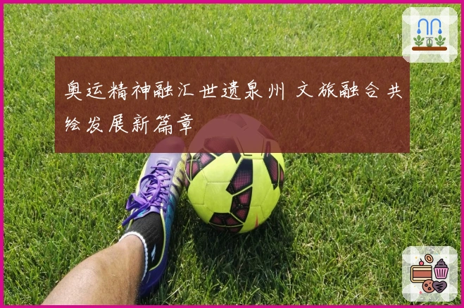 奥运精神融汇世遗泉州 文旅融合共绘发展新篇章