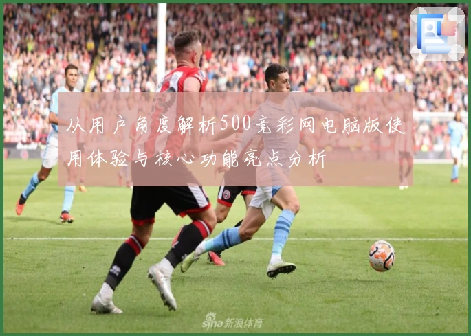 从用户角度解析500竞彩网电脑版使用体验与核心功能亮点分析