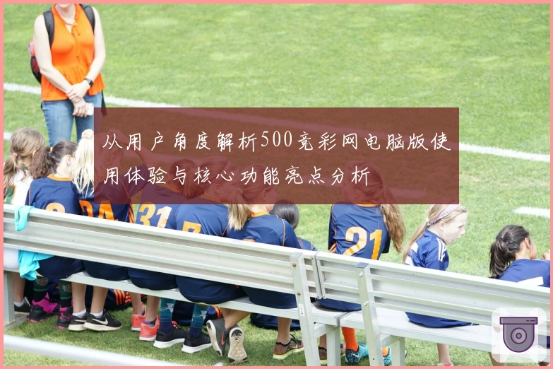 从用户角度解析500竞彩网电脑版使用体验与核心功能亮点分析