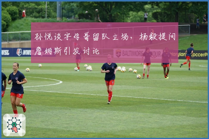 孙悦谈字母哥留队立场，杨毅提问詹姆斯引发讨论