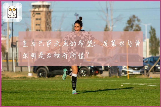 皇马巴萨未来的希望：居莱尔与费尔明是否物有所值？